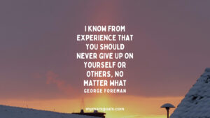 I know from experience that you should never give up on yourself or others, no matter what