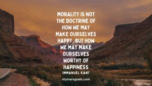 Morality is not the doctrine of how we may make ourselves happy, but how we may make ourselves worthy of happiness