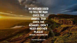 My mother used to tell me man gives the award, God gives the reward. I don't need another plaque