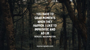 You have to grab moments when they happen. I like to improvise and ad lib