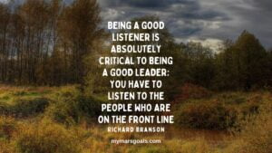 Being a good listener is absolutely critical to being a good leader; you have to listen to the people who are on the front line