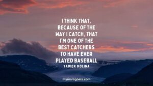 I think that, because of the way I catch, that I'm one of the best catchers to have ever played baseball